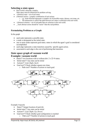 Selecting a state space
        Real world is absurdly complex.
        State space must be abstracted for problem solving.
         (Abstract) state = set of real states.
        (Abstract) action = complex combination of real actions.
            o e.g. Arad ®Zerind represents a complex set of possible routes, detours, rest stops, etc.
            o The abstraction is valid if the path between two states is reflected in the real world.
         (Abstract) solution = set of real paths that are solutions in the real world.
        _ Each abstract action should be ―easier‖ than the real problem.


Formulating Problem as a Graph
In the graph

        each node represents a possible state;
        a node is designated as the initial state;
        one or more nodes represent goal states, states in which the agent‘s goal is considered
        accomplished.
        each edge represents a state transition caused by specific agent action;
        associated to each edge is the cost of performing that transition.

State space graph of vacuum world
Example: vacuum world
        States?? two locations with or without dirt: 2 x 22=8 states.
        Initial state?? Any state can be initial
        Actions?? {Left, Right, Suck}
        Goal test?? Check whether squares are clean.
            o Path cost?? Number of actions to reach goal.




Example: 8-puzzle
      States?? Integer location of each tile
      Initial state?? Any state can be initial
      Actions?? {Left, Right, Up, Down}
      Goal test?? Check whether goal configuration is reached
          o Path cost?? Number of actions to reach goal

Prepared By: Najar Aryal, BCT(III/II), KEC,Kalimati                                          Page 13
 