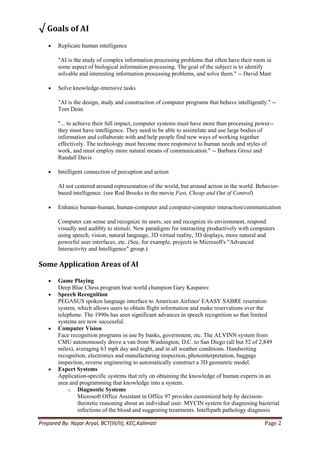 √ Goals of AI
        Replicate human intelligence

        "AI is the study of complex information processing problems that often have their roots in
        some aspect of biological information processing. The goal of the subject is to identify
        solvable and interesting information processing problems, and solve them." -- David Marr

        Solve knowledge-intensive tasks

        "AI is the design, study and construction of computer programs that behave intelligently." --
        Tom Dean

        "... to achieve their full impact, computer systems must have more than processing power--
        they must have intelligence. They need to be able to assimilate and use large bodies of
        information and collaborate with and help people find new ways of working together
        effectively. The technology must become more responsive to human needs and styles of
        work, and must employ more natural means of communication." -- Barbara Grosz and
        Randall Davis

        Intelligent connection of perception and action

        AI not centered around representation of the world, but around action in the world. Behavior-
        based intelligence. (see Rod Brooks in the movie Fast, Cheap and Out of Control)

        Enhance human-human, human-computer and computer-computer interaction/communication

        Computer can sense and recognize its users, see and recognize its environment, respond
        visually and audibly to stimuli. New paradigms for interacting productively with computers
        using speech, vision, natural language, 3D virtual reality, 3D displays, more natural and
        powerful user interfaces, etc. (See, for example, projects in Microsoft's "Advanced
        Interactivity and Intelligence" group.)

Some Application Areas of AI

        Game Playing
        Deep Blue Chess program beat world champion Gary Kasparov
        Speech Recognition
        PEGASUS spoken language interface to American Airlines' EAASY SABRE reseration
        system, which allows users to obtain flight information and make reservations over the
        telephone. The 1990s has seen significant advances in speech recognition so that limited
        systems are now successful.
        Computer Vision
        Face recognition programs in use by banks, government, etc. The ALVINN system from
        CMU autonomously drove a van from Washington, D.C. to San Diego (all but 52 of 2,849
        miles), averaging 63 mph day and night, and in all weather conditions. Handwriting
        recognition, electronics and manufacturing inspection, photointerpretation, baggage
        inspection, reverse engineering to automatically construct a 3D geometric model.
        Expert Systems
        Application-specific systems that rely on obtaining the knowledge of human experts in an
        area and programming that knowledge into a system.
            o Diagnostic Systems
                 Microsoft Office Assistant in Office 97 provides customized help by decision-
                 theoretic reasoning about an individual user. MYCIN system for diagnosing bacterial
                 infections of the blood and suggesting treatments. Intellipath pathology diagnosis

Prepared By: Najar Aryal, BCT(III/II), KEC,Kalimati                                             Page 2
 