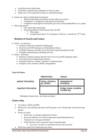 Good idea what to think about
        Uncertainty constrains the assignment of values to states
        Games are to AI as grand prix racing is to automobile design.

   Games are a form of multi-agent environment
           o What do other agents do and how do they affect our success?
           o Cooperative vs. competitive multi-agent environments.
           o Competitive multi-agent environments give rise to adversarialproblems a.k.a. games
   Why study games?
           o Fun; historically entertaining
           o Interesting subject of study because they are hard
                    Chess game:
                    average branch factor: 35, each player: 50 moves-> Search tree: 35100 nodes

   Relation of Search and Games
   Search – no adversary
         Solution is (heuristic) method for finding goal
         Heuristics and CSP techniques can find optimal solution
         Evaluation function: estimate of cost from start to goal through given node
         Examples: path planning, scheduling activities
   Games – adversary
         Solution is strategy (strategy specifies move for every possible opponent reply).
         Time limits force an approximate solution
         Evaluation function: evaluate ―goodness‖ of game position
         Examples: chess, checkers, Othello, backgammon



Types Of Games




           Multiplayer Games allow more than one player

Game setup
        Two players: MAX and MIN
        MAX moves first and they take turns until the game is over. Winner gets award, looser gets
        penalty.
        Games as search:
           o Initial state: e.g. board configuration of chess
           o Successor function: list of (move,state) pairs specifying legal moves.
           o Terminal test: Is the game finished?
           o Utility function: Gives numerical value of terminal states.
                    E.g. win (+1), loose (-1) and draw (0) in tic-tac-toe (next)
        MAX uses search tree to determine next move.
Prepared By: Najar Aryal, BCT(III/II), KEC,Kalimati                                          Page 20
 