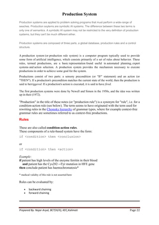 Production System
Production systems are applied to problem solving programs that must perform a wide-range of
seaches. Production ssytems are symbolic AI systems. The difference between these two terms is
only one of semantics. A symbolic AI system may not be restricted to the very definition of production
systems, but they can't be much different either.


Production systems are composed of three parts, a global database, production rules and a control
structure.


A production system (or production rule system) is a computer program typically used to provide
some form of artificial intelligence, which consists primarily of a set of rules about behavior. These
rules, termed productions, are a basic representation found useful in automated planning, expert
systems and action selection. A production system provides the mechanism necessary to execute
productions in order to achieve some goal for the system.
Productions consist of two parts: a sensory precondition (or "IF" statement) and an action (or
"THEN"). If a production's precondition matches the current state of the world, then the production is
said to betriggered. If a production's action is executed, it is said to have fired.

The first production systems were done by Newell and Simon in the 1950s, and the idea was written
up in their (1972).

"Production" in the title of these notes (or "production rule") is a synonym for "rule", i.e. for a
condition-action rule (see below). The term seems to have originated with the term used for
rewriting rules in the Chomsky hierarchy of grammar types, where for example context-free
grammar rules are sometimes referred to as context-free productions.

Rules

These are also called condition-action rules.
These components of a rule-based system have the form:
if <condition> then <conclusion>

or
if <condition> then <action>

Example:
if patient has high levels of the enzyme ferritin in their blood
   and patient has the Cys282→Tyr mutation in HFE gene
then conclude patient has haemochromatosis*

* medical validity of this rule is not asserted here

Rules can be evaluated by:

         backward chaining
         forward chaining




Prepared By: Najar Aryal, BCT(III/II), KEC,Kalimati                                           Page 22
 