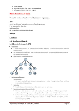 a set of rules
            working memory that stores temporary data
            a forward chaining inference engine

Match-Resolve-Act Cycle

The match-resolve-act cycle is what the inference engine does.

loop
match conditions of rules with contents of working memory
if no rule matches then stop
resolve conflicts
act (i.e. perform conclusion part of rule)

end loop

Chapter-3

3.1. Uninformed Search
3.1.1 Breadth-first search (BFS)
   Description
       A simple strategy in which the root is expanded first then all the root successors are expanded next, then
        their successors.
       We visit the search tree level by level that all nodes are expanded at a given depth before any nodes at
        the next level are expanded.
       Order in which nodes are expanded.




   Performance Measure:
       Completeness:
            it is easy to see that breadth-first search is complete that it visit all levels given that d factor is finite, so
             in some d it will find a solution.
       Optimality:
            breadth-first search is not optimal until all actions have the same cost.
       Space complexity and Time complexity:
            Consider a state space where each node as a branching factor b, the root of the tree generates b
                                                                     2                                3
             nodes, each of which generates b nodes yielding b each of these generates b and so on.
            In the worst case, suppose that our solution is at depth d, and we expand all nodes but the last node
                                                                                2    3     4    d+1               d+1
             at level d, then the total number of generated nodes is: b + b + b + b + b               – b = O(b         ), which is
             the time complexity of BFS.



Prepared By: Najar Aryal, BCT(III/II), KEC,Kalimati                                                                        Page 24
 