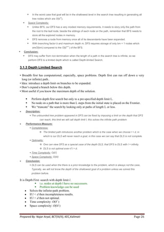      In the worst case that goal will be in the shallowest level in the search tree resulting in generating all
                                             m
                  tree nodes which are O(b ).
           Space Complexity:
                 Unlike BFS, our DFS has a very modest memory requirements, it needs to story only the path from
                  the root to the leaf node, beside the siblings of each node on the path, remember that BFS needs to
                  store all the explored nodes in memory.
                 DFS removes a node from memory once all of its descendants have been expanded.
                 With branching factor b and maximum depth m, DFS requires storage of only bm + 1 nodes which
                                                   d+1
                  areO(bm) compared to the O(b           ) of the BFS.
   Conclusion:
           DFS may suffer from non-termination when the length of a path in the search tree is infinite, so we
            perform DFS to a limited depth which is called Depth-limited Search.


3.1.3 Depth Limited Search

• Breadth first has computational, especially, space problems. Depth first can run off down a very
  long (or infinite) path..
• Idea: introduce a depth limit on branches to be expanded.
• Don‘t expand a branch below this depth.
• Most useful if you know the maximum depth of the solution.

                Perform depth first search but only to a pre-specified depth limit L.
                No node on a path that is more than L steps from the initial state is placed on the Frontier.
                We ―truncate‖ the search by looking only at paths of length L or less.
        Description:
                 The unbounded tree problem appeared in DFS can be fixed by imposing a limit on the depth that DFS
                         can reach, this limit we will call depth limit l, this solves the infinite path problem.
        Performance Measure:
                 Completeness:
                          The limited path introduces another problem which is the case when we choose l < d, in
                            which is our DLS will never reach a goal, in this case we can say that DLS is not complete.
                 Optimality:
                          One can view DFS as a special case of the depth DLS, that DFS is DLS with l = infinity.
                          DLS is not optimal even if l > d.
                                        l
                 Time Complexity: O(b )
                 Space Complexity: O(bl)
        Conclusion:
                 DLS can be used when the there is a prior knowledge to the problem, which is always not the case,
                 Typically, we will not know the depth of the shallowest goal of a problem unless we solved this
                 problem before.

It is Depth First -search with depth limit l.
               i.e. nodes at depth l have no successors.
               Problem knowledge can be used
         Solves the infinite-path problem.
         If l < d then incompleteness results.
         If l > d then not optimal.
         Time complexity: O(bl )
         Space complexity: O(bl )


Prepared By: Najar Aryal, BCT(III/II), KEC,Kalimati                                                                 Page 26
 