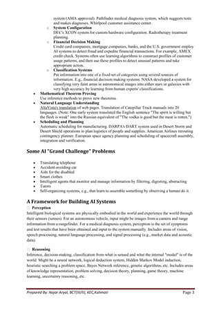 system (AMA approved). Pathfinder medical diagnosis system, which suggests tests
                 and makes diagnoses. Whirlpool customer assistance center.
            o System Configuration
                 DEC's XCON system for custom hardware configuration. Radiotherapy treatment
                 planning.
            o Financial Decision Making
                 Credit card companies, mortgage companies, banks, and the U.S. government employ
                 AI systems to detect fraud and expedite financial transactions. For example, AMEX
                 credit check. Systems often use learning algorithms to construct profiles of customer
                 usage patterns, and then use these profiles to detect unusual patterns and take
                 appropriate action.
            o Classification Systems
                 Put information into one of a fixed set of categories using several sources of
                 information. E.g., financial decision making systems. NASA developed a system for
                 classifying very faint areas in astronomical images into either stars or galaxies with
                 very high accuracy by learning from human experts' classifications.
        Mathematical Theorem Proving
        Use inference methods to prove new theorems.
        Natural Language Understanding
        AltaVista's translation of web pages. Translation of Catepillar Truck manuals into 20
        languages. (Note: One early system translated the English sentence "The spirit is willing but
        the flesh is weak" into the Russian equivalent of "The vodka is good but the meat is rotten.")
        Scheduling and Planning
        Automatic scheduling for manufacturing. DARPA's DART system used in Desert Storm and
        Desert Shield operations to plan logistics of people and supplies. American Airlines rerouting
        contingency planner. European space agency planning and scheduling of spacecraft assembly,
        integration and verification.

Some AI "Grand Challenge" Problems

        Translating telephone
        Accident-avoiding car
        Aids for the disabled
        Smart clothes
        Intelligent agents that monitor and manage information by filtering, digesting, abstracting
        Tutors
        Self-organizing systems, e.g., that learn to assemble something by observing a human do it.

A Framework for Building AI Systems
 Perception
Intelligent biological systems are physically embodied in the world and experience the world through
their sensors (senses). For an autonomous vehicle, input might be images from a camera and range
information from a rangefinder. For a medical diagnosis system, perception is the set of symptoms
and test results that have been obtained and input to the system manually. Includes areas of vision,
speech processing, natural language processing, and signal processing (e.g., market data and acoustic
data).

 Reasoning
Inference, decision-making, classification from what is sensed and what the internal "model" is of the
world. Might be a neural network, logical deduction system, Hidden Markov Model induction,
heuristic searching a problem space, Bayes Network inference, genetic algorithms, etc. Includes areas
of knowledge representation, problem solving, decision theory, planning, game theory, machine
learning, uncertainty reasoning, etc.


Prepared By: Najar Aryal, BCT(III/II), KEC,Kalimati                                             Page 3
 