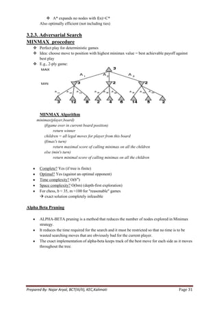  A* expands no nodes with f(n)>C*
        Also optimally efficient (not including ties)

3.2.3. Adversarial Search
MINMAX procedure
     Perfect play for deterministic games
     Idea: choose move to position with highest minimax value = best achievable payoff against
      best play
     E.g., 2-ply game:




        MINMAX Algorithm
      minimax(player,board)
          if(game over in current board position)
                return winner
          children = all legal moves for player from this board
          if(max's turn)
                return maximal score of calling minimax on all the children
          else (min's turn)
                return minimal score of calling minimax on all the children

        Complete? Yes (if tree is finite)
        Optimal? Yes (against an optimal opponent)
        Time complexity? O(bm)
        Space complexity? O(bm) (depth-first exploration)
        For chess, b ≈ 35, m ≈100 for "reasonable" games
         exact solution completely infeasible

Alpha Beta Pruning

        ALPHA-BETA pruning is a method that reduces the number of nodes explored in Minimax
        strategy.
        It reduces the time required for the search and it must be restricted so that no time is to be
        wasted searching moves that are obviously bad for the current player.
        The exact implementation of alpha-beta keeps track of the best move for each side as it moves
        throughout the tree.




Prepared By: Najar Aryal, BCT(III/II), KEC,Kalimati                                          Page 31
 