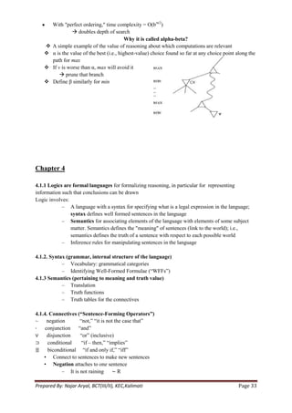 With "perfect ordering," time complexity = O(bm/2)
                   doubles depth of search
                                             Why it is called alpha-beta?
       A simple example of the value of reasoning about which computations are relevant
       α is the value of the best (i.e., highest-value) choice found so far at any choice point along the
        path for max
       If v is worse than α, max will avoid it
             prune that branch
       Define β similarly for min




Chapter 4

4.1.1 Logics are formal languages for formalizing reasoning, in particular for representing
information such that conclusions can be drawn
Logic involves:
            – A language with a syntax for specifying what is a legal expression in the language;
                syntax defines well formed sentences in the language
            – Semantics for associating elements of the language with elements of some subject
                matter. Semantics defines the "meaning" of sentences (link to the world); i.e.,
                semantics defines the truth of a sentence with respect to each possible world
            – Inference rules for manipulating sentences in the language

4.1.2. Syntax (grammar, internal structure of the language)
            – Vocabulary: grammatical categories
            – Identifying Well-Formed Formulae (―WFFs‖)
4.1.3 Semantics (pertaining to meaning and truth value)
            – Translation
            – Truth functions
            – Truth tables for the connectives

4.1.4. Connectives (“Sentence-Forming Operators”)
~     negation       ―not,‖ ―it is not the case that‖
⋅    conjunction ―and‖
∨ disjunction        ―or‖ (inclusive)
⊃     conditional     ―if – then,‖ ―implies‖
≣     biconditional ―if and only if,‖ ―iff‖
    • Connect to sentences to make new sentences
    • Negation attaches to one sentence
             – It is not raining ∼ R

Prepared By: Najar Aryal, BCT(III/II), KEC,Kalimati                                              Page 33
 