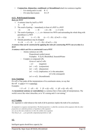 •   Conjunction, disjunction, conditional and biconditional attach two sentences together
              – It is raining and it is cold R ∙ C
              – If it rains then it pours     R⊃P

4.1.5. Well-Formed Formulae
Rules for WFF
     1. A sentence letter by itself is a WFF
          A      B            Z
     2. The result of putting immediately in front of a WFF is a WFF
            A            B             B           (A B)           ( C D)
     3. The result of putting , , , or between two WFFs and surrounding the whole thing with
         parentheses is a WFF
          (A B)              (    C D)          ((     C D) (E (F            G)))
     4. Outside parentheses may be dropped
          A B           C D        (    C D) (E (F              G))
A sentence that can be constructed by applying the rules for constructing WFFs one at a time is a
WFF
A sentence which can't be so constructed is not a WFF.
              – Atomic sentences are wffs:
                          Propositional symbol (atom)
                          Examples: P, Q, R, BlockIsRed, SeasonIsWinter
              – Complex or compound wffs.
                          Given w1 and w2 wffs:
                             w1          (negation)
                          (w1 w2) (conjunction)
                          (w1 w2) (disjunction)
                          (w1      w2) (implication; w1 is the antecedent;
                                                        w2 is the consequent)
                          (w1      w2) (biconditional)
4.1.6. Tautology
If a wff is True under all the interpretations of its constituents atoms, we say that
the wff is valid or it is a tautology.
Examples:
             1 P P 2 (P              P) 3 [P (Q P)] 4 [(P Q) P) P]
An inconsistent sentence or contradiction is a sentence that is False under all interpretations. The
world is never like what it describes, as in ―It‘s raining and it‘s not raining.‖


4.1.7.Validity
An argument is valid whenever the truth of all its premises implies the truth of its conclusion.

An argument is a sequence of propositions. The final proposition is called the conclusion of the argument while the other
proposition are called the premises or hypotheses of the argument.
one can use the rules of inference to show the validity of an argument.
Note that p1, p2, … q are generally compound propositions or wffs.



4.2.

Intelligent agents should have capacity for:

Prepared By: Najar Aryal, BCT(III/II), KEC,Kalimati                                                               Page 34
 