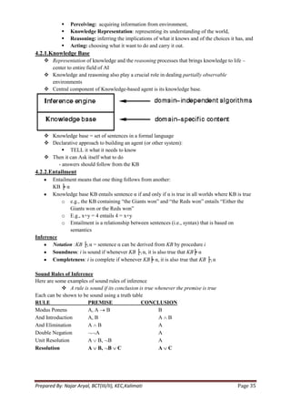    Perceiving: acquiring information from environment,
               Knowledge Representation: representing its understanding of the world,
               Reasoning: inferring the implications of what it knows and of the choices it has, and
               Acting: choosing what it want to do and carry it out.
4.2.1.Knowledge Base
     Representation of knowledge and the reasoning processes that brings knowledge to life –
      center to entire field of AI
     Knowledge and reasoning also play a crucial role in dealing partially observable
      environments
     Central component of Knowledge-based agent is its knowledge base.




     Knowledge base = set of sentences in a formal language
     Declarative approach to building an agent (or other system):
           TELL it what it needs to know
     Then it can Ask itself what to do
        - answers should follow from the KB
4.2.2.Entailment
       Entailment means that one thing follows from another:
       KB ╞ α
       Knowledge base KB entails sentence α if and only if α is true in all worlds where KB is true
           o e.g., the KB containing ―the Giants won‖ and ―the Reds won‖ entails ―Either the
              Giants won or the Reds won‖
           o E.g., x+y = 4 entails 4 = x+y
           o Entailment is a relationship between sentences (i.e., syntax) that is based on
              semantics
Inference
       Notation :KB ├i α = sentence α can be derived from KB by procedure i
       Soundness: i is sound if whenever KB ├i α, it is also true that KB╞ α
       Completeness: i is complete if whenever KB╞ α, it is also true that KB ├i α

Sound Rules of Inference
Here are some examples of sound rules of inference
            A rule is sound if its conclusion is true whenever the premise is true
Each can be shown to be sound using a truth table
RULE                   PREMISE                  CONCLUSION
Modus Ponens           A, A B                           B
And Introduction       A, B                             A B
And Elimination        A B                              A
Double Negation           A                             A
Unit Resolution        A B, B                           A
Resolution             A B, B C                         A C




Prepared By: Najar Aryal, BCT(III/II), KEC,Kalimati                                          Page 35
 