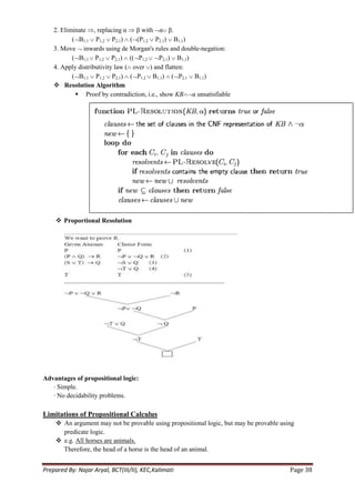 2. Eliminate , replacing α β with α β.
           ( B1,1 P1,2 P2,1) ( (P1,2 P2,1) B1,1)
    3. Move inwards using de Morgan's rules and double-negation:
           ( B1,1 P1,2 P2,1) (( P1,2        P2,1) B1,1)
    4. Apply distributivity law ( over ) and flatten:
           ( B1,1 P1,2 P2,1) ( P1,2 B1,1) ( P2,1 B1,1)
     Resolution Algorithm
             Proof by contradiction, i.e., show KB α unsatisfiable




     Proportional Resolution




Advantages of propositional logic:
   · Simple.
   · No decidability problems.

Limitations of Propositional Calculus
     An argument may not be provable using propositional logic, but may be provable using
      predicate logic.
     e.g. All horses are animals.
      Therefore, the head of a horse is the head of an animal.


Prepared By: Najar Aryal, BCT(III/II), KEC,Kalimati                                     Page 38
 