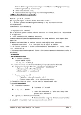 We know that this argument is correct and yet it cannot be proved under propositional logic,
        but it can be proved under predicate logic.
      Limited representational power.
      Simple statements may require large and awkward representations.
4.2.4.First Order Predicate Logic (FOPL)

Predicate Logic (FOPL) provides
i) A language to express assertions (axioms) about certain "worlds ".
ii) An inference system or deductive apparatus whereby we may draw conclusions from
such assertions and
iii) A semantics based on set theory.

The language of FOPL consists of
i) A set of constant symbols (to name particular individuals such as table, a,b,c,d,e etc. - these depend
on the application)
ii) A set of variables (to refer to arbitrary individuals)
iii) A set of predicate symbols (to represent relations such as On, Above etc. -these depend on the
application)
iv) A set of function symbols (to represent functions - these depend on the application)
v) The logical connectives −, . , υ ,ω , ¬ (to capture and, or, implies, iff and not)
vi) The Universal Quantifier, ∀ : and the Existential Quantifer, ∃ :(to capture ―all‖, ―every‖, ―some‖,
―few‖, ―there exists‖ etc.)
vii) Normally a special binary relation of equality (=) is considered (at least in mathematics) as part of
the language.
Quantification
Universal Qunatification
      <variables> <sentence>
         Everyone at KEC is smart:
               x At(x,KEC) Smart(x)
     x P is true in a model m iff P is true with x being each possible object in the model
      Roughly speaking, equivalent to the conjunction of instantiations of P
             At(KingJohn,KEC) Smart(KingJohn)
             At(Richard,KEC)         Smart(Richard)

     Common mistake to avoid:
             Typically, is the main connective with
             Common mistake: using as the main connective with :
 x At(x,KEC) Smart(x) means ―Everyone is at KEC and everyone is smart
Existential Quantification
     <variables> <sentence>
                                   Someone at KEC is smart:
     x At(x,KEC) Smart(x)
                                   x P is true in a model m iff P is true with x being some
                                      possible object in the model
     Typically, is the main connective with
                                   Common mistake: using as the main connective with :
 x At(x,KEC) Smart(x) is true if there is anyone who is not at KEC



Prepared By: Najar Aryal, BCT(III/II), KEC,Kalimati                                              Page 39
 
