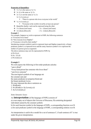 Properties of Quantifiers
     x y is the same as y x
     x y is the same as y x
     x y is not the same as y x
          x y Loves(x,y)
              ―There is a person who loves everyone in the world‖
     y x Loves(x,y)
              ―Everyone in the world is loved by at least one person‖
     Quantifier duality: each can be expressed using the other
     x Likes(x,IceCream)                   x Likes(x,IceCream)
     x Likes(x,Broccoli)                   x Likes(x,Broccoli)
Example 1
For example, Suppose we wish to represent in FOPL the following sentences
a) ―Everyone loves Janet‖
b) ―Not everyone loves Daphne‖
c) ―Everyone is loved by their mother‖
Introducing constant symbols j and d to represent Janet and Daphne respectively; a binary
predicate symbol L to represent loves and the unary function symbol1 m to represent the
mother of a person given as argument.
The above sentences may now be represented in FOPL by
a) ∀x.L(x,j)
b) ∃x.¬L(x,d)
c) ∀x.L(m(x),x)

Example 2
We will express the following in first order predicate calculus
―sam is Kind‖
―Every kind person has someone who loves them‖
―sam loves someone‖
The non-logical symbols of our language are
the constant sam and
the unary predicate (or property) Kind and
the binary predicate Loves.
We may represent the above sentences as
1. Kind(sam)
2. ∀x.(Kind(x) υ ∃y.Loves(y,x))
3. ∃y Loves(sam,y)

Some Semantic Issues
An interpretation (of the language of FOPL) consists of
a) a non empty set of objects (the Universe of Discourse, D) containing designated
individuals named by the constant symbols
b) for each function symbol in the language of FOPL, a corresponding function over D.
c) for each predicate symbol in the language of FOPL, a corresponding relation over D.

An interpretation is said to be a model for a set of sentences Γ, if each sentence of Γ is true
under the given interpretation.


Prepared By: Najar Aryal, BCT(III/II), KEC,Kalimati                                         Page 40
 