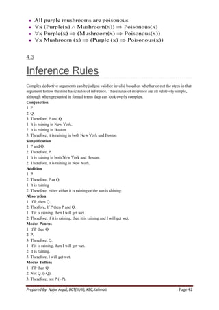 4.3

Inference Rules
Complex deductive arguments can be judged valid or invalid based on whether or not the steps in that
argument follow the nine basic rules of inference. These rules of inference are all relatively simple,
although when presented in formal terms they can look overly complex.
Conjunction:
1. P
2. Q
3. Therefore, P and Q.
1. It is raining in New York.
2. It is raining in Boston
3. Therefore, it is raining in both New York and Boston
Simplification
1. P and Q.
2. Therefore, P.
1. It is raining in both New York and Boston.
2. Therefore, it is raining in New York.
Addition
1. P
2. Therefore, P or Q.
1. It is raining
2. Therefore, either either it is raining or the sun is shining.
Absorption
1. If P, then Q.
2. Therfore, If P then P and Q.
1. If it is raining, then I will get wet.
2. Therefore, if it is raining, then it is raining and I will get wet.
Modus Ponens
1. If P then Q.
2. P.
3. Therefore, Q.
1. If it is raining, then I will get wet.
2. It is raining.
3. Therefore, I will get wet.
Modus Tollens
1. If P then Q.
2. Not Q. (~Q).
3. Therefore, not P (~P).

Prepared By: Najar Aryal, BCT(III/II), KEC,Kalimati                                           Page 42
 