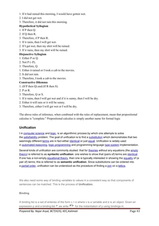1. If it had rained this morning, I would have gotten wet.
2. I did not get wet.
3. Therefore, it did not rain this morning.
Hypothetical Syllogism
1. If P then Q.
2. If Q then R.
3. Therefore, if P then R.
1. If it rains, then I will get wet.
2. If I get wet, then my shirt will be ruined.
3. If it rains, then my shirt will be ruined.
Disjunctive Syllogism
1. Either P or Q.
2. Not P (~P).
3. Therefore, Q.
1. Either it rained or I took a cab to the movies.
2. It did not rain.
3. Therefore, I took a cab to the movies.
Constructive Dilemma
1. (If P then Q) and (If R then S).
2. P or R.
3. Therefore, Q or S.
1. If it rains, then I will get wet and if it is sunny, then I will be dry.
2. Either it will rain or it will be sunny.
3. Therefore, either I will get wet or I will be dry.

The above rules of inference, when combined with the rules of replacement, mean that propositional
calculus is "complete." Propositional calculus is simply another name for formal logic


Unification
I in computer science and logic, is an algorithmic process by which one attempts to solve
the satisfiability problem. The goal of unification is to find a substitution which demonstrates that two
seemingly different terms are in fact either identical or just equal. Unification is widely used
in automated reasoning, logic programming and programming language type system implementation.

Several kinds of unification are commonly studied: that for theories without any equations (the empty
theory) is referred to as syntactic unification: one wishes to show that (pairs of) terms are identical.
If one has a non-empty equational theory, then one is typically interested in showing the equality of (a
pair of) terms; this is referred to as semantic unification. Since substitutions can be ordered into
a partial order, unification can be understood as the procedure of finding a join on a lattice.




We also need some way of binding variables to values in a consistent way so that components of
sentences can be matched. This is the process of Unification.


Binding


A binding list is a set of enteries of the form v = e where v is a variable and e is an object. Given an
expression p and a binding list      we write       for the instantiation of p using bindings in.
Prepared By: Najar Aryal, BCT(III/II), KEC,Kalimati                                                 Page 43
 