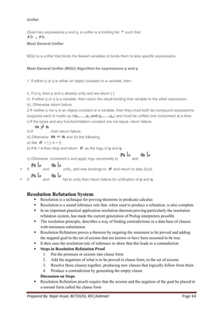 Unifier


    Given two expressions p and q, a unifier is a binding list            such that
        =    .
    Most General Unifier


    MGU is a unifier that binds the fewest variables or binds them to less specific expressions.


    Most General Unifier (MGU) Algorithm for expressions p and q


    1. If either p or q is either an object constant or a variable, then:


    i). If p=q, then p and q already unify and we return { }.
    ii). If either p or q is a variable, then return the result binding that variable to the other expression.
    iii). Otherwise return failure.
    2.If neither p nor q is an object constant or a variable, then they must both be compound expressions
    (suppose each is made up ofp1,......pn and q1,......qm) and must be unified one component at a time.
    i).If the types and any function/relation constant are not equal, return failure.

    ii).If              , then return failure.
    iii).Otherwise                 and do the following
    a).Set      = { }, k = 0.
    b).If k = n then stop and return             as the mgu of p and q.

    c).Otherwise, increment k and apply mgu recursively to                     and          .

   If            and            unify, add new bindings to       and return to step 2(c)ii.

   If            and            fail to unify then return failure for unification of p and q.



    Resolution Refutation System
                Resolution is a technique for proving theorems in predicate calculus
                Resolution is a sound inference rule that, when used to produce a refutation, is also complete
                In an important practical application resolution theorem proving particularly the resolution
                 refutation system, has made the current generation of Prolog interpreters possible
                The resolution principle, describes a way of finding contradictions in a data base of clauses
                 with minimum substitution
                Resolution Refutation proves a theorem by negating the statement to be proved and adding
                 the negated goal to the set of axioms that are known or have been assumed to be true
                It then uses the resolution rule of inference to show that this leads to a contradiction
                Steps in Resolution Refutation Proof
                   1. Put the premises or axioms into clause form
                   2. Add the negations of what is to be proved in clause form, to the set of axioms
                   3. Resolve these clauses together, producing new clauses that logically follow from them
                   4. Produce a contradiction by generating the empty clause
                 Discussion on Steps
                Resolution Refutation proofs require that the axioms and the negation of the goal be placed in
                 a normal form called the clause form

    Prepared By: Najar Aryal, BCT(III/II), KEC,Kalimati                                                   Page 44
 