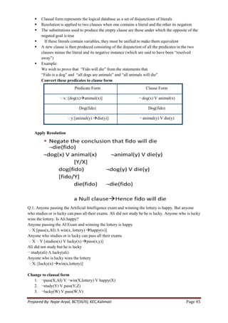    Clausal form represents the logical database as a set of disjunctions of literals
       Resolution is applied to two clauses when one contains a literal and the other its negation
       The substitutions used to produce the empty clause are those under which the opposite of the
        negated goal is true
         If these literals contain variables, they must be unified to make them equivalent
       A new clause is then produced consisting of the disjunction of all the predicates in the two
        clauses minus the literal and its negative instance (which are said to have been ―resolved
        away‖)
       Example:
        We wish to prove that ―Fido will die‖ from the statements that
        ―Fido is a dog‖ and ―all dogs are animals‖ and ―all animals will die‖
        Convert these predicates to clause form
                            Predicate Form                            Clause Form

                     x: [dog(x)animal(x)]                        ¬ dog(x) V animal(x)

                               Dog(fido)                               Dog(fido)

                          y:[animal(y) die(y)]                   ¬ animal(y) V die(y)


    Apply Resolution




Q.1. Anyone passing the Artificial Intelligence exam and winning the lottery is happy. But anyone
who studies or is lucky can pass all their exams. Ali did not study be he is lucky. Anyone who is lucky
wins the lottery. Is Ali happy?
Anyone passing the AI Exam and winning the lottery is happy
   X:[pass(x,AI) Λ win(x, lottery) happy(x)]
Anyone who studies or is lucky can pass all their exams
   X Y [studies(x) V lucky(x) pass(x,y)]
Ali did not study but he is lucky
¬ study(ali) Λ lucky(ali)
Anyone who is lucky wins the lottery
   X: [lucky(x) win(x,lottery)]

Change to clausal form
   1. ¬pass(X,AI) V ¬win(X,lottery) V happy(X)
   2. ¬study(Y) V pass(Y,Z)
   3. ¬lucky(W) V pass(W,V)

Prepared By: Najar Aryal, BCT(III/II), KEC,Kalimati                                           Page 45
 
