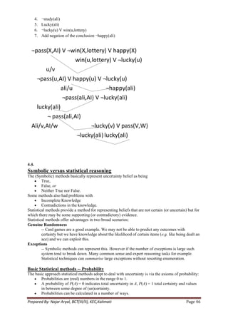 4.   ¬study(ali)
       5.   Lucky(ali)
       6.   ¬lucky(u) V win(u,lottery)
       7.   Add negation of the conclusion ¬happy(ali)




4.4.
Symbolic versus statistical reasoning
The (Symbolic) methods basically represent uncertainty belief as being
         True,
         False, or
         Neither True nor False.
Some methods also had problems with
         Incomplete Knowledge
         Contradictions in the knowledge.
Statistical methods provide a method for representing beliefs that are not certain (or uncertain) but for
which there may be some supporting (or contradictory) evidence.
Statistical methods offer advantages in two broad scenarios:
Genuine Randomness
         -- Card games are a good example. We may not be able to predict any outcomes with
         certainty but we have knowledge about the likelihood of certain items (e.g. like being dealt an
         ace) and we can exploit this.
Exceptions
         -- Symbolic methods can represent this. However if the number of exceptions is large such
         system tend to break down. Many common sense and expert reasoning tasks for example.
         Statistical techniques can summarise large exceptions without resorting enumeration.

Basic Statistical methods -- Probability
The basic approach statistical methods adopt to deal with uncertainty is via the axioms of probability:
       Probabilities are (real) numbers in the range 0 to 1.
       A probability of P(A) = 0 indicates total uncertainty in A, P(A) = 1 total certainty and values
       in between some degree of (un)certainty.
       Probabilities can be calculated in a number of ways.
Prepared By: Najar Aryal, BCT(III/II), KEC,Kalimati                                             Page 46
 