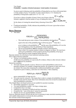 Very Simply
        Probability = (number of desired outcomes) / (total number of outcomes)

        So given a pack of playing cards the probability of being dealt an ace from a full normal deck
        is 4 (the number of aces) / 52 (number of cards in deck) which is 1/13. Similarly the
        probability of being dealt a spade suit is 13 / 52 = 1/4.

        If you have a choice of number of items k from a set of items n then the
        formula is applied to find the number of ways of making this choice. (! = factorial).

        So the chance of winning the national lottery (choosing 6 from 49) is                       to
        1.
        Conditional probability, P(A|B), indicates the probability of of event A given that we know
        event B has occurred.

Bayes Theorem
        This states:




            o    This reads that given some evidence E then probability that hypothesis           is true is
                 equal to the ratio of the probability that E will be true given    times the a
                 priori evidence on the probability of        and the sum of the probability of E over the
                 set of all hypotheses times the probability of these hypotheses.
             o The set of all hypotheses must be mutually exclusive and exhaustive.
             o Thus to find if we examine medical evidence to diagnose an illness. We must know
                 all the prior probabilities of find symptom and also the probability of having an
                 illness based on certain symptoms being observed.
Bayesian statistics lie at the heart of most statistical reasoning systems.
How is Bayes theorem exploited?
        The key is to formulate problem correctly:
        P(A|B) states the probability of A given only B's evidence. If there is other relevant evidence
        then it must also be considered.
Herein lies a problem:
        All events must be mutually exclusive. However in real world problems events are not
        generally unrelated. For example in diagnosing measles, the symptoms of spots and a fever
        are related. This means that computing the conditional probabilities gets complex.
        In general if a prior evidence, p and some new observation, N then computing



        grows exponentially for large sets of p
        All events must be exhaustive. This means that in order to compute all probabilities the set of
        possible events must be closed. Thus if new information arises the set must be created afresh
        and all probabilities recalculated.
Thus Simple Bayes rule-based systems are not suitable for uncertain reasoning.
        Knowledge acquisition is very hard.
        Too many probabilities needed -- too large a storage space.
        Computation time is too large.
        Updating new information is difficult and time consuming.
        Exceptions like ``none of the above'' cannot be represented.
        Humans are not very good probability estimators.
However, Bayesian statistics still provide the core to reasoning in many uncertain reasoning systems
with suitable enhancement to overcome the above problems.
We will look at three broad categories:

Prepared By: Najar Aryal, BCT(III/II), KEC,Kalimati                                                  Page 47
 
