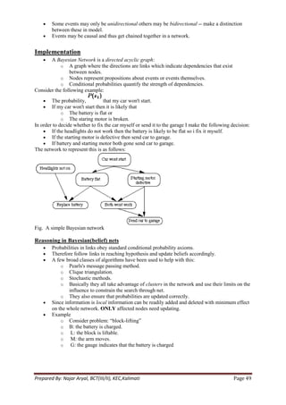Some events may only be unidirectional others may be bidirectional -- make a distinction
        between these in model.
        Events may be causal and thus get chained together in a network.


Implementation
       A Bayesian Network is a directed acyclic graph:
            o A graph where the directions are links which indicate dependencies that exist
                between nodes.
            o Nodes represent propositions about events or events themselves.
            o Conditional probabilities quantify the strength of dependencies.
Consider the following example:
        The probability,          that my car won't start.
        If my car won't start then it is likely that
             o The battery is flat or
             o The staring motor is broken.
In order to decide whether to fix the car myself or send it to the garage I make the following decision:
        If the headlights do not work then the battery is likely to be flat so i fix it myself.
        If the starting motor is defective then send car to garage.
        If battery and starting motor both gone send car to garage.
The network to represent this is as follows:




Fig. A simple Bayesian network

Reasoning in Bayesian(belief) nets
        Probabilities in links obey standard conditional probability axioms.
        Therefore follow links in reaching hypothesis and update beliefs accordingly.
        A few broad classes of algorithms have been used to help with this:
            o Pearls's message passing method.
            o Clique triangulation.
            o Stochastic methods.
            o Basically they all take advantage of clusters in the network and use their limits on the
                influence to constrain the search through net.
            o They also ensure that probabilities are updated correctly.
        Since information is local information can be readily added and deleted with minimum effect
        on the whole network. ONLY affected nodes need updating.
        Example
            o Consider problem: ―block-lifting‖
            o B: the battery is charged.
            o L: the block is liftable.
            o M: the arm moves.
            o G: the gauge indicates that the battery is charged




Prepared By: Najar Aryal, BCT(III/II), KEC,Kalimati                                             Page 49
 