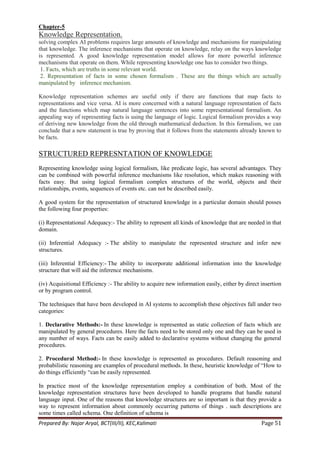 Chapter-5
Knowledge Representation.
solving complex AI problems requires large amounts of knowledge and mechanisms for manipulating
that knowledge. The inference mechanisms that operate on knowledge, relay on the ways knowledge
is represented. A good knowledge representation model allows for more powerful inference
mechanisms that operate on them. While representing knowledge one has to consider two things.
 1. Facts, which are truths in some relevant world.
 2. Representation of facts in some chosen formalism . These are the things which are actually
manipulated by inference mechanism.

Knowledge representation schemes are useful only if there are functions that map facts to
representations and vice versa. AI is more concerned with a natural language representation of facts
and the functions which map natural language sentences into some representational formalism. An
appealing way of representing facts is using the language of logic. Logical formalism provides a way
of deriving new knowledge from the old through mathematical deduction. In this formalism, we can
conclude that a new statement is true by proving that it follows from the statements already known to
be facts.

STRUCTURED REPRESNTATION OF KNOWLEDGE
Representing knowledge using logical formalism, like predicate logic, has several advantages. They
can be combined with powerful inference mechanisms like resolution, which makes reasoning with
facts easy. But using logical formalism complex structures of the world, objects and their
relationships, events, sequences of events etc. can not be described easily.

A good system for the representation of structured knowledge in a particular domain should posses
the following four properties:

(i) Representational Adequacy:- The ability to represent all kinds of knowledge that are needed in that
domain.

(ii) Inferential Adequacy :- The ability to manipulate the represented structure and infer new
structures.

(iii) Inferential Efficiency:- The ability to incorporate additional information into the knowledge
structure that will aid the inference mechanisms.

(iv) Acquisitional Efficiency :- The ability to acquire new information easily, either by direct insertion
or by program control.

The techniques that have been developed in AI systems to accomplish these objectives fall under two
categories:

1. Declarative Methods:- In these knowledge is represented as static collection of facts which are
manipulated by general procedures. Here the facts need to be stored only one and they can be used in
any number of ways. Facts can be easily added to declarative systems without changing the general
procedures.

2. Procedural Method:- In these knowledge is represented as procedures. Default reasoning and
probabilistic reasoning are examples of procedural methods. In these, heuristic knowledge of ―How to
do things efficiently ―can be easily represented.

In practice most of the knowledge representation employ a combination of both. Most of the
knowledge representation structures have been developed to handle programs that handle natural
language input. One of the reasons that knowledge structures are so important is that they provide a
way to represent information about commonly occurring patterns of things . such descriptions are
some times called schema. One definition of schema is
Prepared By: Najar Aryal, BCT(III/II), KEC,Kalimati                                              Page 51
 