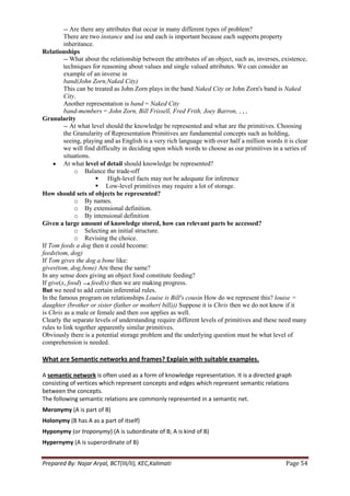 -- Are there any attributes that occur in many different types of problem?
         There are two instance and isa and each is important because each supports property
         inheritance.
Relationships
         -- What about the relationship between the attributes of an object, such as, inverses, existence,
         techniques for reasoning about values and single valued attributes. We can consider an
         example of an inverse in
         band(John Zorn,Naked City)
         This can be treated as John Zorn plays in the band Naked City or John Zorn's band is Naked
         City.
         Another representation is band = Naked City
         band-members = John Zorn, Bill Frissell, Fred Frith, Joey Barron,
Granularity
         -- At what level should the knowledge be represented and what are the primitives. Choosing
         the Granularity of Representation Primitives are fundamental concepts such as holding,
         seeing, playing and as English is a very rich language with over half a million words it is clear
         we will find difficulty in deciding upon which words to choose as our primitives in a series of
         situations.
         At what level of detail should knowledge be represented?
              o Balance the trade-off
                        High-level facts may not be adequate for inference
                        Low-level primitives may require a lot of storage.
How should sets of objects be represented?
              o By names.
              o By extensional definition.
              o By intensional definition
Given a large amount of knowledge stored, how can relevant parts be accessed?
              o Selecting an initial structure.
              o Revising the choice.
If Tom feeds a dog then it could become:
feeds(tom, dog)
If Tom gives the dog a bone like:
gives(tom, dog,bone) Are these the same?
In any sense does giving an object food constitute feeding?
If give(x, food)     feed(x) then we are making progress.
But we need to add certain inferential rules.
In the famous program on relationships Louise is Bill's cousin How do we represent this? louise =
daughter (brother or sister (father or mother( bill))) Suppose it is Chris then we do not know if it
is Chris as a male or female and then son applies as well.
Clearly the separate levels of understanding require different levels of primitives and these need many
rules to link together apparently similar primitives.
Obviously there is a potential storage problem and the underlying question must be what level of
comprehension is needed.

What are Semantic networks and frames? Explain with suitable examples.

A semantic network is often used as a form of knowledge representation. It is a directed graph
consisting of vertices which represent concepts and edges which represent semantic relations
between the concepts.
The following semantic relations are commonly represented in a semantic net.
Meronymy (A is part of B)
Holonymy (B has A as a part of itself)
Hyponymy (or troponymy) (A is subordinate of B; A is kind of B)
Hypernymy (A is superordinate of B)


Prepared By: Najar Aryal, BCT(III/II), KEC,Kalimati                                              Page 54
 