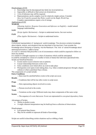 Disadvantages of CD:
       Knowledge must be decomposed into fairly low level primitives.
       Impossible or difficult to find correct set of primitives.
       A lot of inference may still be required.
       Representations can be complex even for relatively simple actions. Consider:
       Dave bet Frank five pounds that Wales would win the Rugby World Cup.
       Complex representations require a lot of storage
Applications of CD:
MARGIE
       (Meaning Analysis, Response Generation and Inference on English) -- model natural
       language understanding.
SAM
       (Script Applier Mechanism) -- Scripts to understand stories. See next section.
PAM
       (Plan Applier Mechanism) -- Scripts to understand stories.

Script
A structured representation of background world knowledge. This structure contains knowledge
about objects, actions, and situations that are described in the input text. If we consider the
Knowledge about Shooping or Entering into the Restraunt. This kind of stored Knowledge about
stereotypical events is called a Script.
A script is a structure that prescribes a set of circumstances which could be expected to follow on
from one another.
It is similar to a thought sequence or a chain of situations which could be anticipated.
It could be considered to consist of a number of slots or frames but with more specialised roles.
Scripts are beneficial because:
         Events tend to occur in known runs or patterns.
         Causal relationships between events exist.
         Entry conditions exist which allow an event to take place
         Prerequisites exist upon events taking place. E.g. when a student progresses through a degree
         scheme or when a purchaser buys a house.
The components of a script include:
Entry Conditions
         -- these must be satisfied before events in the script can occur.
Results
         -- Conditions that will be true after events in script occur.
Props
         -- Slots representing objects involved in events.
Roles
         -- Persons involved in the events.
Track
         -- Variations on the script. Different tracks may share components of the same script.
Scenes
         -- The sequence of events that occur. Events are represented in conceptual dependency form.

Advantages of Scripts:
       Ability to predict events.
       A single coherent interpretation may be build up from a collection of observations.

Disadvantages:
       Less general than frames.
       May not be suitable to represent all kinds of knowledge.


Scripts are useful in describing certain situations such as robbing a bank.



Prepared By: Najar Aryal, BCT(III/II), KEC,Kalimati                                           Page 59
 