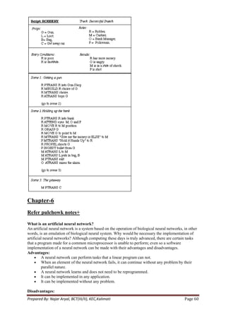 Chapter-6
Refer pulchowk notes+

What is an artificial neural network?
An artificial neural network is a system based on the operation of biological neural networks, in other
words, is an emulation of biological neural system. Why would be necessary the implementation of
artificial neural networks? Although computing these days is truly advanced, there are certain tasks
that a program made for a common microprocessor is unable to perform; even so a software
implementation of a neural network can be made with their advantages and disadvantages.
Advantages:
          A neural network can perform tasks that a linear program can not.
          When an element of the neural network fails, it can continue without any problem by their
          parallel nature.
          A neural network learns and does not need to be reprogrammed.
          It can be implemented in any application.
          It can be implemented without any problem.

Disadvantages:
Prepared By: Najar Aryal, BCT(III/II), KEC,Kalimati                                            Page 60
 