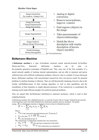 Machine Vision Stages




Boltzmann Machine
A Boltzmann machine is a type of stochastic recurrent neural network invented by Geoffrey
Hinton and Terry         Sejnowski.         Boltzmann          machines      can        be      seen        as
the stochastic, generative counterpart of Hopfield nets. They were one of the first examples of a
neural network capable of learning internal representations, and are able to represent and (given
sufficient time) solve difficult combinatoric problems. However, due to a number of issues discussed
below, Boltzmann machines with unconstrained connectivity have not proven useful for practical
problems in machine learning or inference. They are still theoretically intriguing, however, due to the
locality and Hebbian nature of their training algorithm, as well as their parallelism and the
resemblance of their dynamics to simple physical processes. If the connectivity is constrained, the
learning can be made efficient enough to be useful for practical problems.

They are named after the Boltzmann distribution in statistical mechanics, which is used in their
sampling function.
A Boltzmann machine, like a Hopfield network, is a network of units with an "energy" defined for the network.
It also has binary units, but unlike Hopfield nets, Boltzmann machine units are stochastic. The global
energy,      , in a Boltzmann machine is identical in form to that of a Hopfield network:



    Where:
             is the connection strength between unit    and unit .
          is the state,              , of unit .
          is the threshold of unit .
    The connections in a Boltzmann machine have two restrictions:
                             . (No unit has a connection with itself.)
                                     . (All connections are symmetric.)

Prepared By: Najar Aryal, BCT(III/II), KEC,Kalimati                                                  Page 63
 