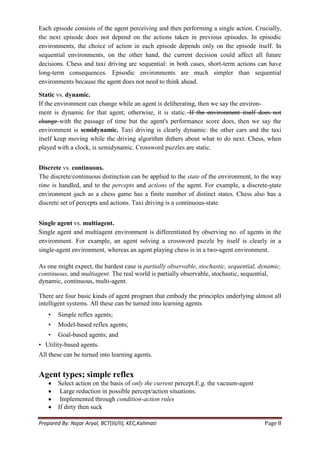 Each episode consists of the agent perceiving and then performing a single action. Crucially,
the next episode does not depend on the actions taken in previous episodes. In episodic
environments, the choice of action in each episode depends only on the episode itself. In
sequential environments, on the other hand, the current decision could affect all future
decisions. Chess and taxi driving are sequential: in both cases, short-term actions can have
long-term consequences. Episodic environments are much simpler than sequential
environments because the agent does not need to think ahead.

Static vs. dynamic.
If the environment can change while an agent is deliberating, then we say the environ-
ment is dynamic for that agent; otherwise, it is static. If the environment itself does not
change with the passage of time but the agent's performance score does, then we say the
environment is semidynamic. Taxi driving is clearly dynamic: the other cars and the taxi
itself keep moving while the driving algorithm dithers about what to do next. Chess, when
played with a clock, is semidynamic. Crossword puzzles are static.


Discrete vs. continuous.
The discrete/continuous distinction can be applied to the state of the environment, to the way
time is handled, and to the percepts and actions of the agent. For example, a discrete-state
environment such as a chess game has a finite number of distinct states. Chess also has a
discrete set of percepts and actions. Taxi driving is a continuous-state


Single agent vs. multiagent.
Single agent and multiagent environment is differentiated by observing no. of agents in the
environment. For example, an agent solving a crossword puzzle by itself is clearly in a
single-agent environment, whereas an agent playing chess is in a two-agent environment.

As one might expect, the hardest case is partially observable, stochastic, sequential, dynamic,
continuous, and multiagent. The real world is partially observable, stochastic, sequential,
dynamic, continuous, multi-agent.

There are four basic kinds of agent program that embody the principles underlying almost all
intelligent systems. All these can be turned into learning agents
    •   Simple reflex agents;
    •   Model-based reflex agents;
    •   Goal-based agents; and
• Utility-based agents.
All these can be turned into learning agents.


Agent types; simple reflex
        Select action on the basis of only the current percept.E.g. the vacuum-agent
         Large reduction in possible percept/action situations.
         Implemented through condition-action rules
        If dirty then suck

Prepared By: Najar Aryal, BCT(III/II), KEC,Kalimati                                     Page 8
 