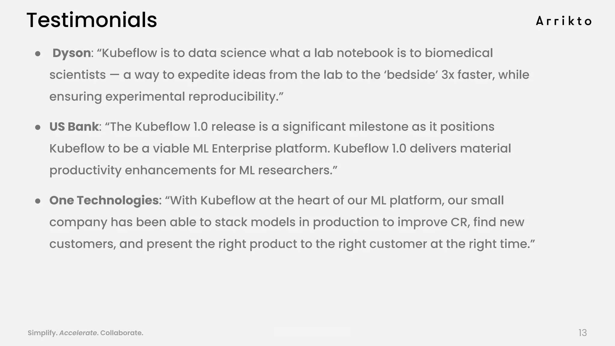 Simplify. Accelerate. Collaborate. arrik.to/odsc20
Testimonials
● Dyson: “Kubeflow is to data science what a lab notebook is to biomedical
scientists — a way to expedite ideas from the lab to the ‘bedside’ 3x faster, while
ensuring experimental reproducibility.”
● US Bank: “The Kubeflow 1.0 release is a significant milestone as it positions
Kubeflow to be a viable ML Enterprise platform. Kubeflow 1.0 delivers material
productivity enhancements for ML researchers.”
● One Technologies: “With Kubeflow at the heart of our ML platform, our small
company has been able to stack models in production to improve CR, find new
customers, and present the right product to the right customer at the right time.”
13
 