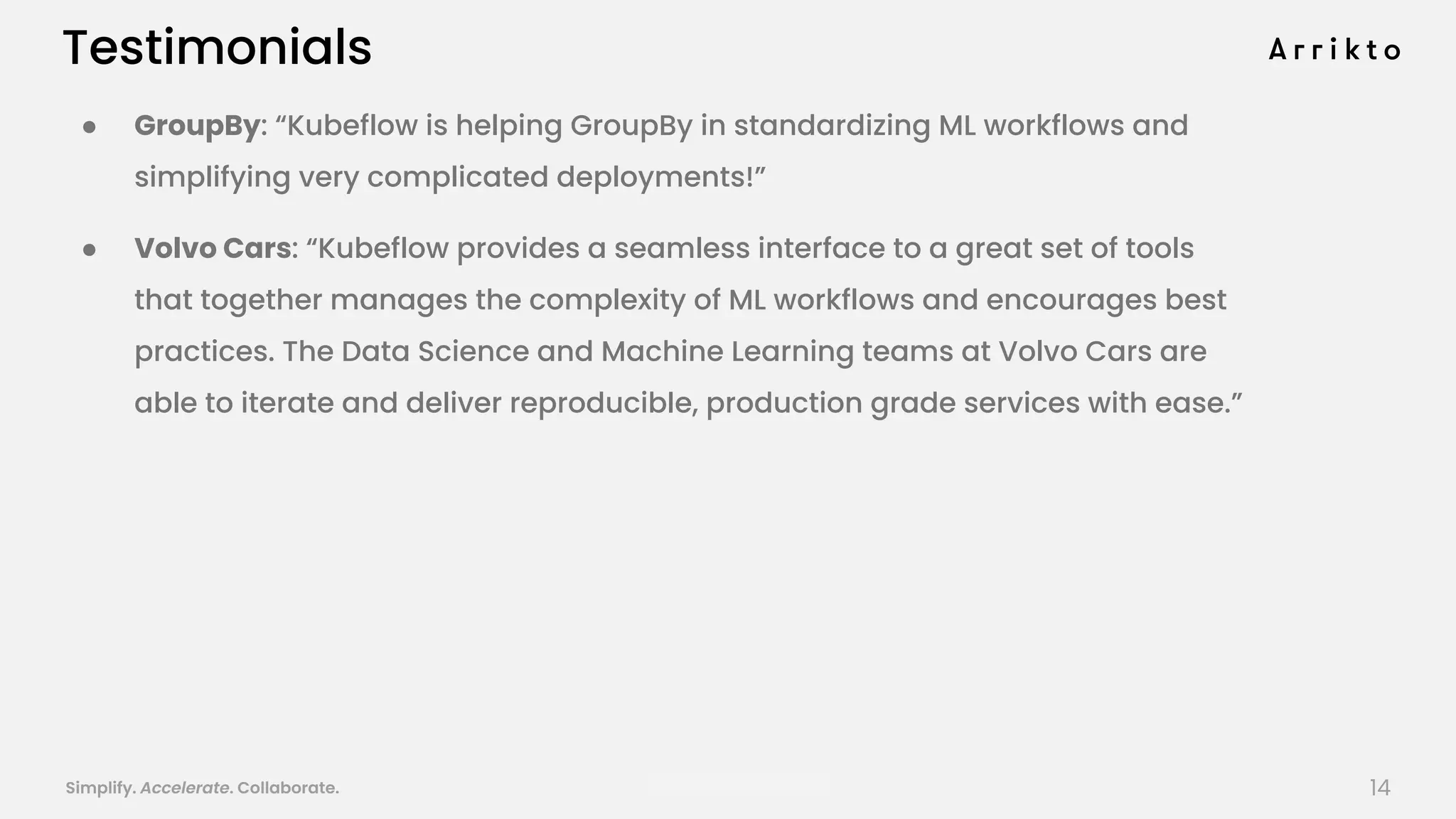 Simplify. Accelerate. Collaborate. arrik.to/odsc20
Testimonials
● GroupBy: “Kubeflow is helping GroupBy in standardizing ML workflows and
simplifying very complicated deployments!”
● Volvo Cars: “Kubeflow provides a seamless interface to a great set of tools
that together manages the complexity of ML workflows and encourages best
practices. The Data Science and Machine Learning teams at Volvo Cars are
able to iterate and deliver reproducible, production grade services with ease.”
14
 
