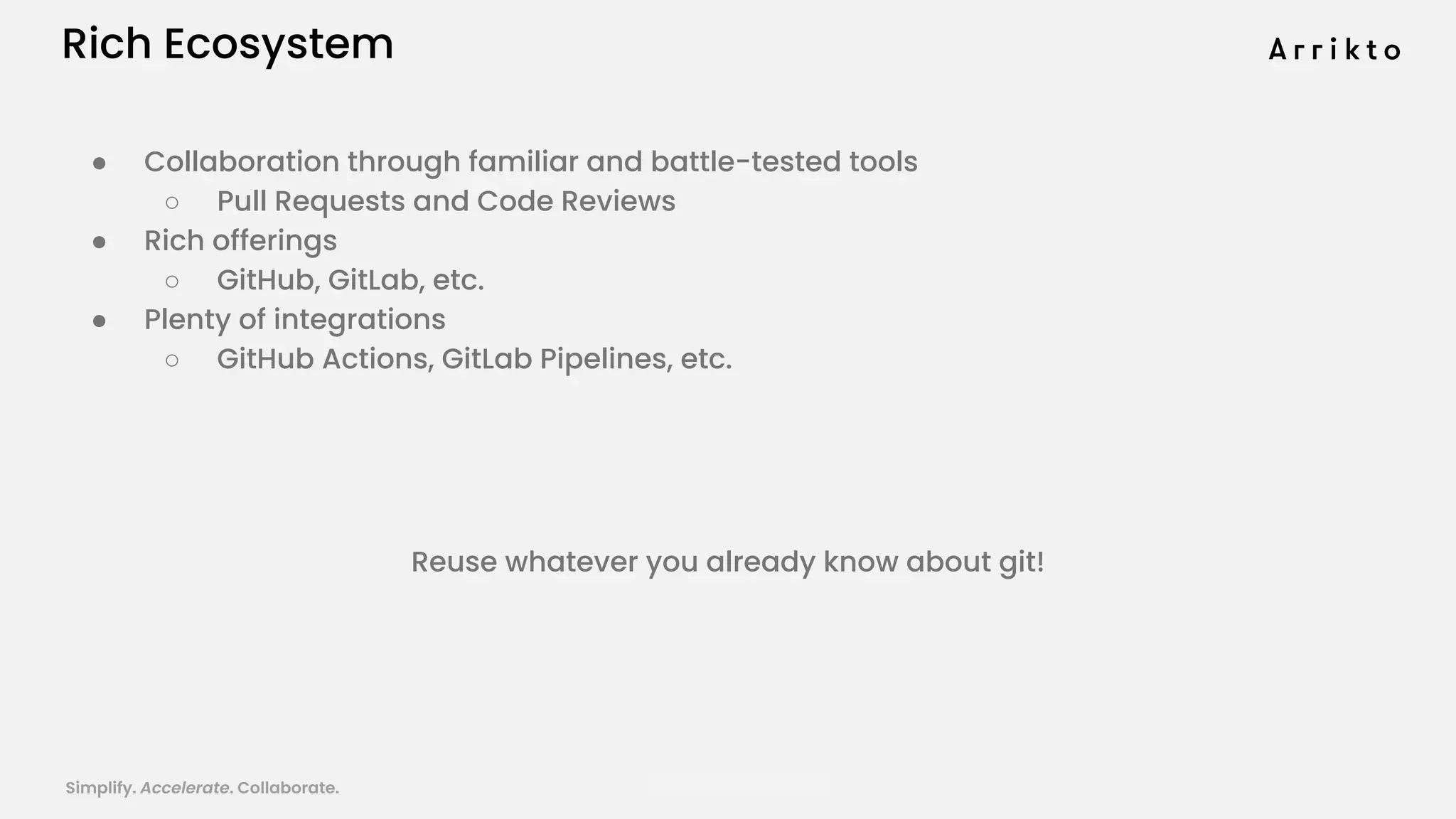 Simplify. Accelerate. Collaborate. arrik.to/odsc20
Rich Ecosystem
● Collaboration through familiar and battle-tested tools
○ Pull Requests and Code Reviews
● Rich offerings
○ GitHub, GitLab, etc.
● Plenty of integrations
○ GitHub Actions, GitLab Pipelines, etc.
Reuse whatever you already know about git!
 