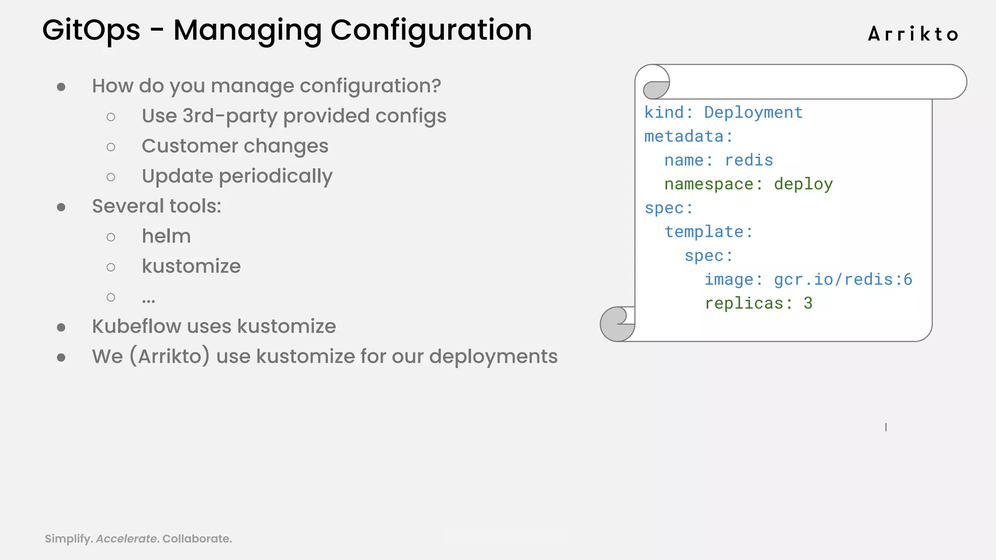 Simplify. Accelerate. Collaborate. arrik.to/odsc20
GitOps - Managing Configuration
● How do you manage configuration?
○ Use 3rd-party provided configs
○ Customer changes
○ Update periodically
● Several tools:
○ helm
○ kustomize
○ ...
● Kubeflow uses kustomize
● We (Arrikto) use kustomize for our deployments
kind: Deployment
metadata:
name: redis
namespace: deploy
spec:
template:
spec:
image: gcr.io/redis:6
replicas: 3
 
