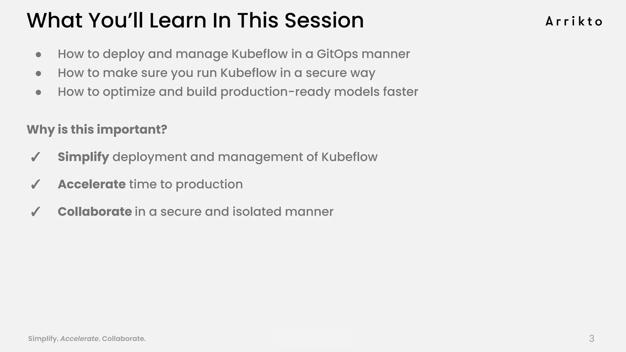 Simplify. Accelerate. Collaborate. arrik.to/odsc20
● How to deploy and manage Kubeflow in a GitOps manner
● How to make sure you run Kubeflow in a secure way
● How to optimize and build production-ready models faster
Why is this important?
✓ Simplify deployment and management of Kubeflow
✓ Accelerate time to production
✓ Collaborate in a secure and isolated manner
What You’ll Learn In This Session
3
 