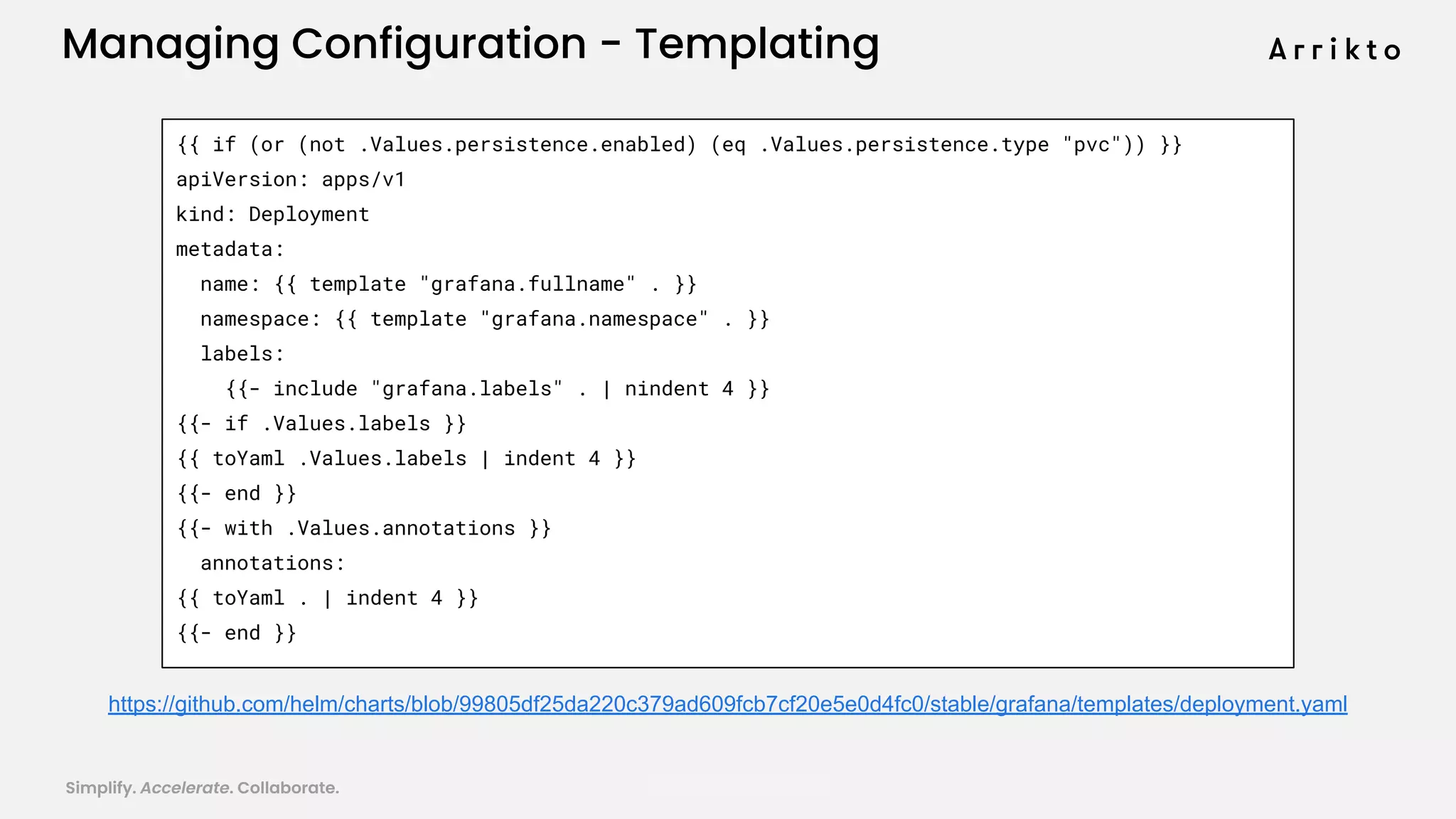 Simplify. Accelerate. Collaborate. arrik.to/odsc20
{{ if (or (not .Values.persistence.enabled) (eq .Values.persistence.type "pvc")) }}
apiVersion: apps/v1
kind: Deployment
metadata:
name: {{ template "grafana.fullname" . }}
namespace: {{ template "grafana.namespace" . }}
labels:
{{- include "grafana.labels" . | nindent 4 }}
{{- if .Values.labels }}
{{ toYaml .Values.labels | indent 4 }}
{{- end }}
{{- with .Values.annotations }}
annotations:
{{ toYaml . | indent 4 }}
{{- end }}
https://github.com/helm/charts/blob/99805df25da220c379ad609fcb7cf20e5e0d4fc0/stable/grafana/templates/deployment.yaml
Managing Configuration - Templating
 