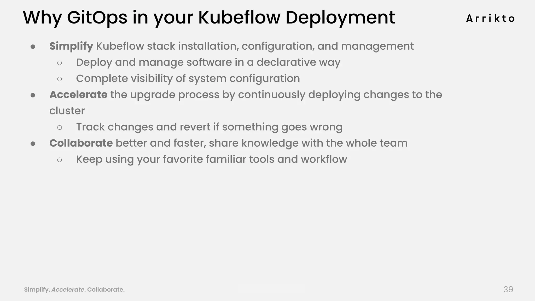 Simplify. Accelerate. Collaborate. arrik.to/odsc20
● Simplify Kubeflow stack installation, configuration, and management
○ Deploy and manage software in a declarative way
○ Complete visibility of system configuration
● Accelerate the upgrade process by continuously deploying changes to the
cluster
○ Track changes and revert if something goes wrong
● Collaborate better and faster, share knowledge with the whole team
○ Keep using your favorite familiar tools and workflow
Why GitOps in your Kubeflow Deployment
39
 