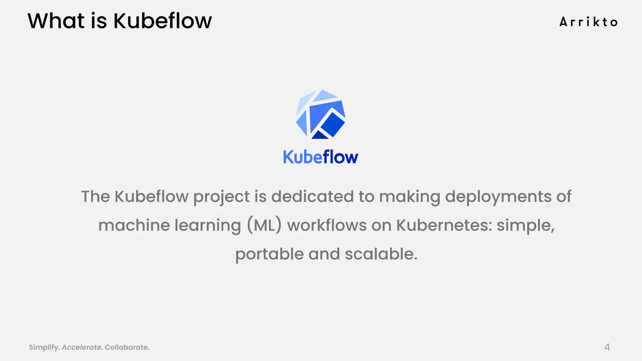 Simplify. Accelerate. Collaborate. arrik.to/odsc20
What is Kubeflow
The Kubeflow project is dedicated to making deployments of
machine learning (ML) workflows on Kubernetes: simple,
portable and scalable.
4
 