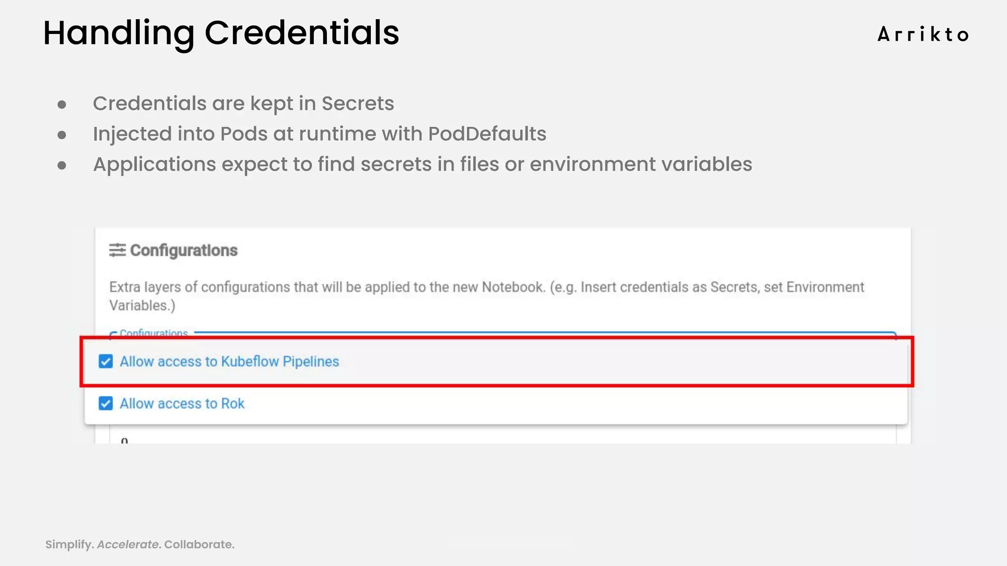 Simplify. Accelerate. Collaborate. arrik.to/odsc20
Handling Credentials
● Credentials are kept in Secrets
● Injected into Pods at runtime with PodDefaults
● Applications expect to find secrets in files or environment variables
 