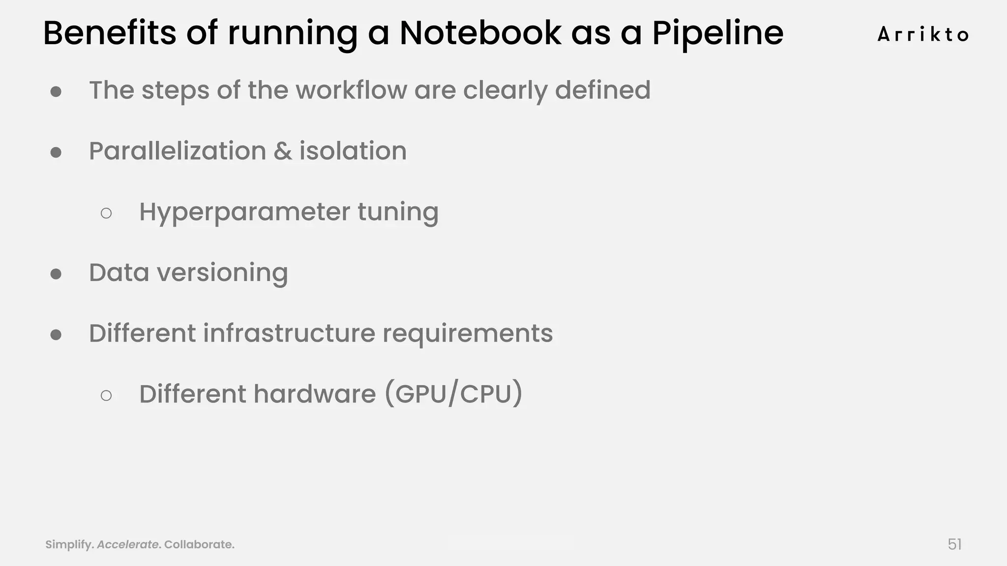 Simplify. Accelerate. Collaborate. arrik.to/odsc20
Benefits of running a Notebook as a Pipeline
● The steps of the workflow are clearly defined
● Parallelization & isolation
○ Hyperparameter tuning
● Data versioning
● Different infrastructure requirements
○ Different hardware (GPU/CPU)
51
 