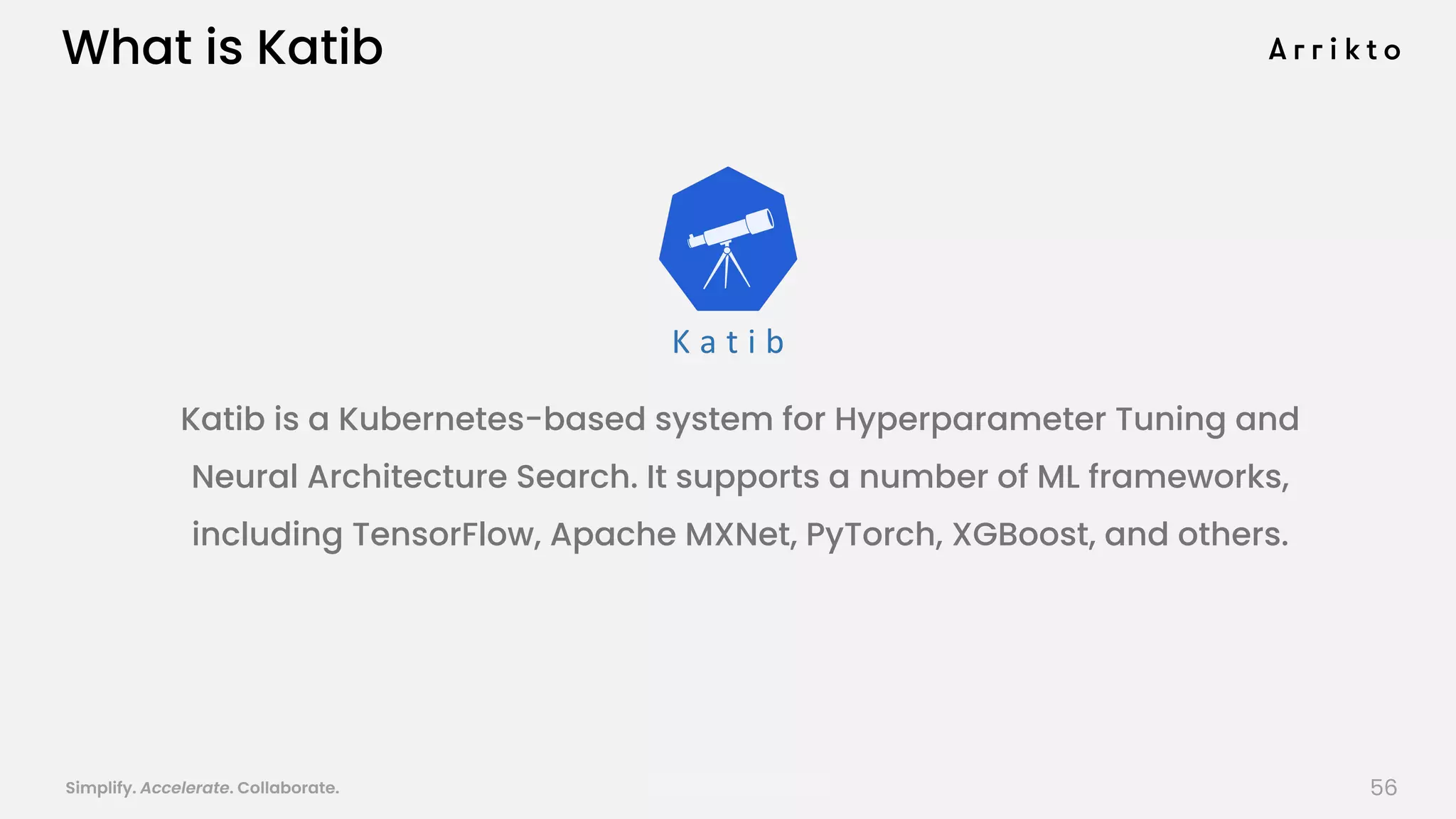 Simplify. Accelerate. Collaborate. arrik.to/odsc20
What is Katib
Katib is a Kubernetes-based system for Hyperparameter Tuning and
Neural Architecture Search. It supports a number of ML frameworks,
including TensorFlow, Apache MXNet, PyTorch, XGBoost, and others.
56
 