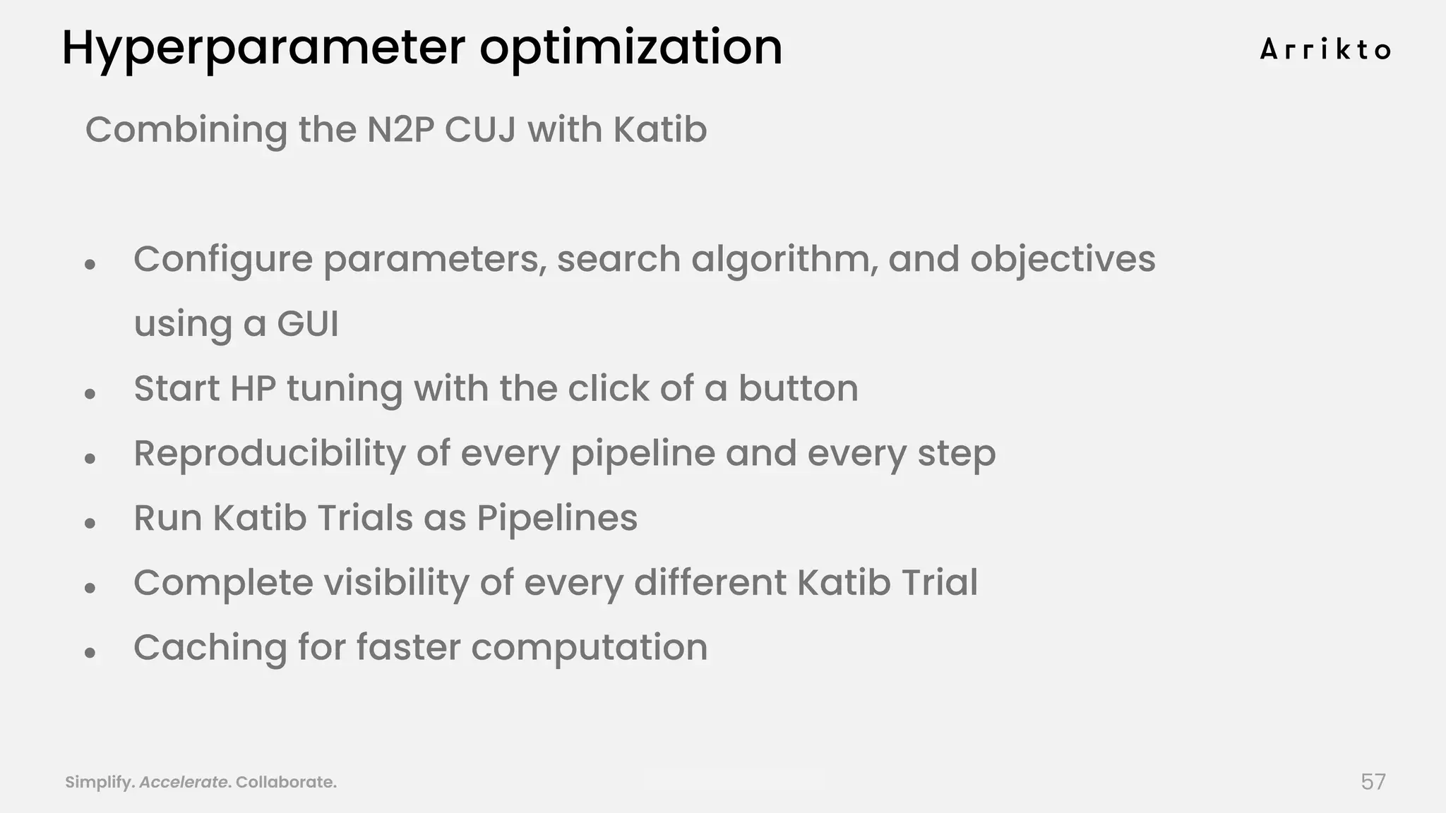 Simplify. Accelerate. Collaborate. arrik.to/odsc20
Hyperparameter optimization
Combining the N2P CUJ with Katib
● Configure parameters, search algorithm, and objectives
using a GUI
● Start HP tuning with the click of a button
● Reproducibility of every pipeline and every step
● Run Katib Trials as Pipelines
● Complete visibility of every different Katib Trial
● Caching for faster computation
57
 