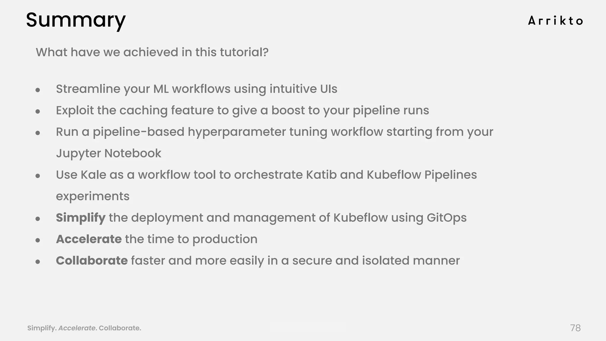 Simplify. Accelerate. Collaborate. arrik.to/odsc20
What have we achieved in this tutorial?
● Streamline your ML workflows using intuitive UIs
● Exploit the caching feature to give a boost to your pipeline runs
● Run a pipeline-based hyperparameter tuning workflow starting from your
Jupyter Notebook
● Use Kale as a workflow tool to orchestrate Katib and Kubeflow Pipelines
experiments
● Simplify the deployment and management of Kubeflow using GitOps
● Accelerate the time to production
● Collaborate faster and more easily in a secure and isolated manner
Summary
78
 