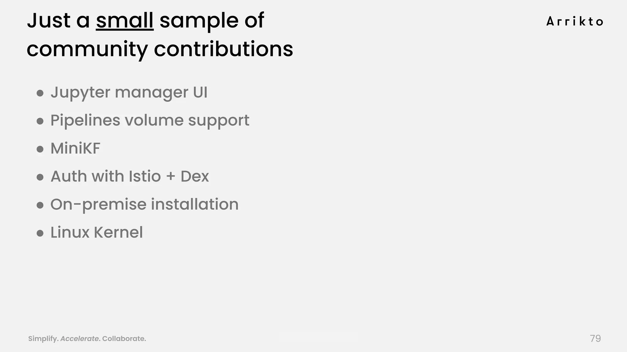 Simplify. Accelerate. Collaborate. arrik.to/odsc20 79
Just a small sample of
community contributions
● Jupyter manager UI
● Pipelines volume support
● MiniKF
● Auth with Istio + Dex
● On-premise installation
● Linux Kernel
 