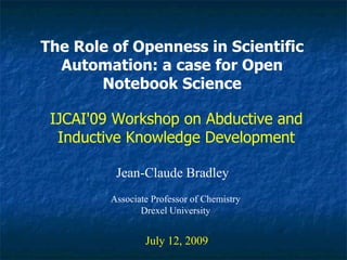The Role of Openness in Scientific
  Automation: a case for Open
       Notebook Science

 IJCAI'09 Workshop on Abductive and
  Inductive Knowledge Development

          Jean-Claude Bradley
         Associate Professor of Chemistry
                Drexel University


                 July 12, 2009
 