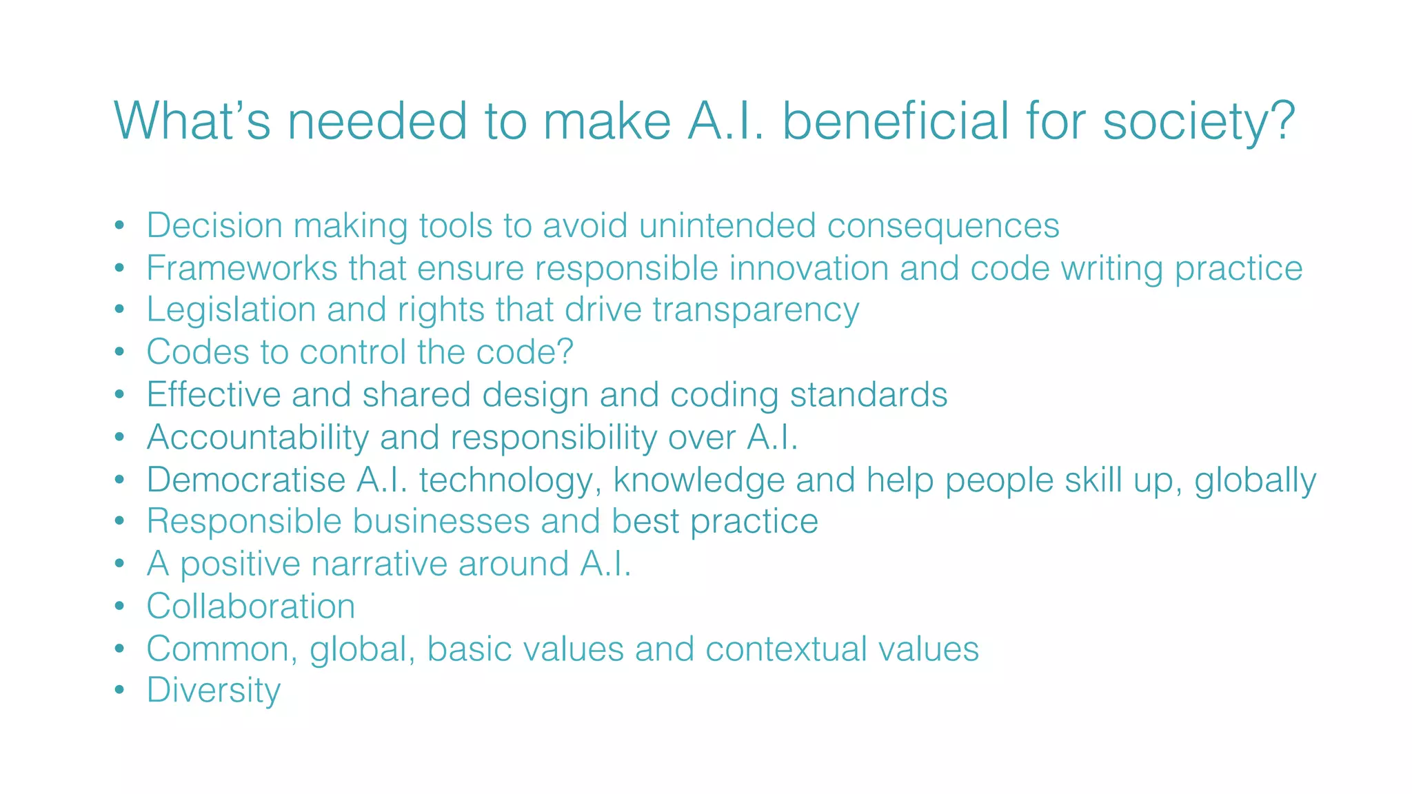 How can we make sure we make
society more human through AI?!
What’s needed to make A.I. beneﬁcial for society?!
!
•  Decision making tools to avoid unintended consequences !
•  Frameworks that ensure responsible innovation and code writing practice!
•  Legislation and rights that drive transparency !
•  Codes to control the code?!
•  Effective and shared design and coding standards!
•  Accountability and responsibility over A.I. !
•  Democratise A.I. technology, knowledge and help people skill up, globally !
•  Responsible businesses and best practice !
•  A positive narrative around A.I.!
•  Collaboration!
•  Common, global, basic values and contextual values !
•  Diversity!
!
 