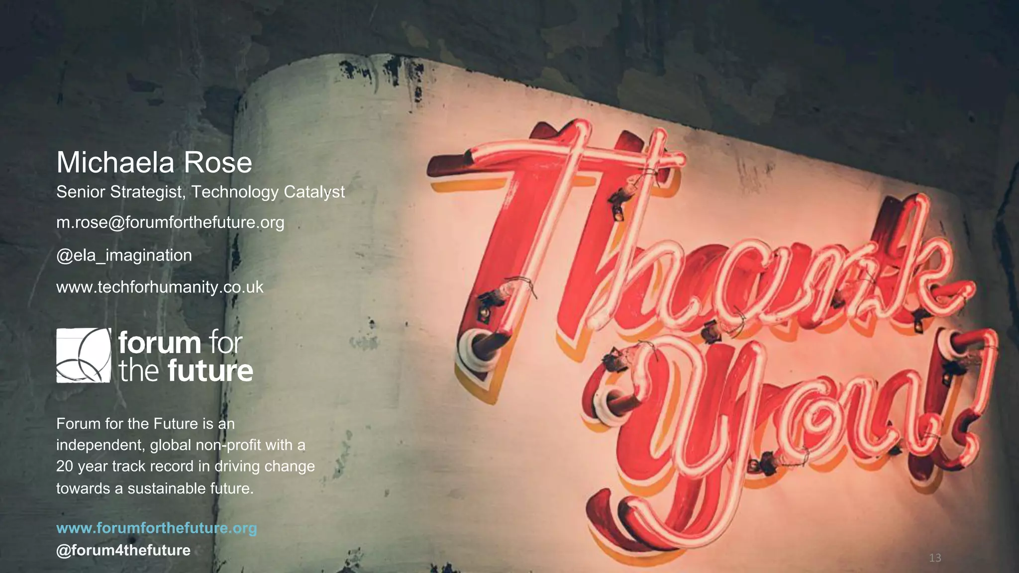 13	
Forum for the Future is an
independent, global non-profit with a
20 year track record in driving change
towards a sustainable future.
www.forumforthefuture.org
@forum4thefuture
Michaela Rose
Senior Strategist, Technology Catalyst
m.rose@forumforthefuture.org
@ela_imagination
www.techforhumanity.co.uk
 