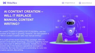 AI content Creation is getting a lot of popularity, and the
number of its users is growing. However, the real question is
“Will AI Content Creation take over manual writing?
AI is a part of the recent technology paradigm. With the
advent of AI robotic technology, concerns regarding human
jobs have risen in different industries. Initially the anxiety
existed only in the hardcore operational and logistics
industries. But now the concern is extending its roots into
creative sectors, like writing.
info@writeme.ai www.writeme.ai
AI CONTENT CREATION –
WILL IT REPLACE
MANUAL CONTENT
WRITING?
 