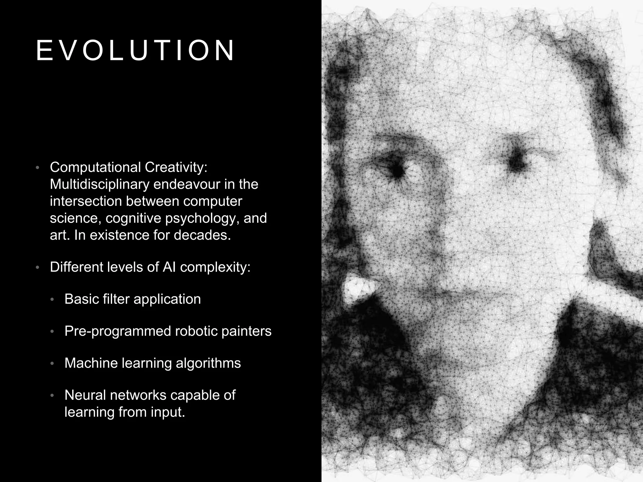 E V O L U T I O N
• Computational Creativity:
Multidisciplinary endeavour in the
intersection between computer
science, cognitive psychology, and
art. In existence for decades.
• Different levels of AI complexity:
• Basic filter application
• Pre-programmed robotic painters
• Machine learning algorithms
• Neural networks capable of
learning from input.
 