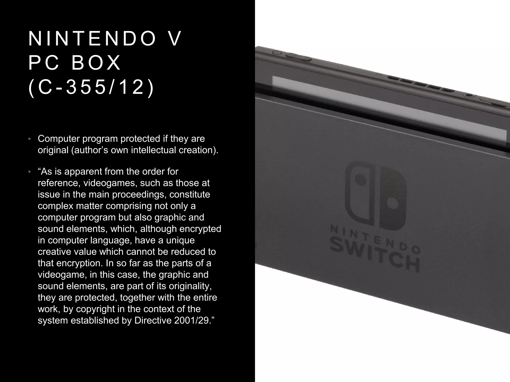 N I N T E N D O V
P C B O X
( C - 3 5 5 / 1 2 )
• Computer program protected if they are
original (author’s own intellectual creation).
• “As is apparent from the order for
reference, videogames, such as those at
issue in the main proceedings, constitute
complex matter comprising not only a
computer program but also graphic and
sound elements, which, although encrypted
in computer language, have a unique
creative value which cannot be reduced to
that encryption. In so far as the parts of a
videogame, in this case, the graphic and
sound elements, are part of its originality,
they are protected, together with the entire
work, by copyright in the context of the
system established by Directive 2001/29.”
 