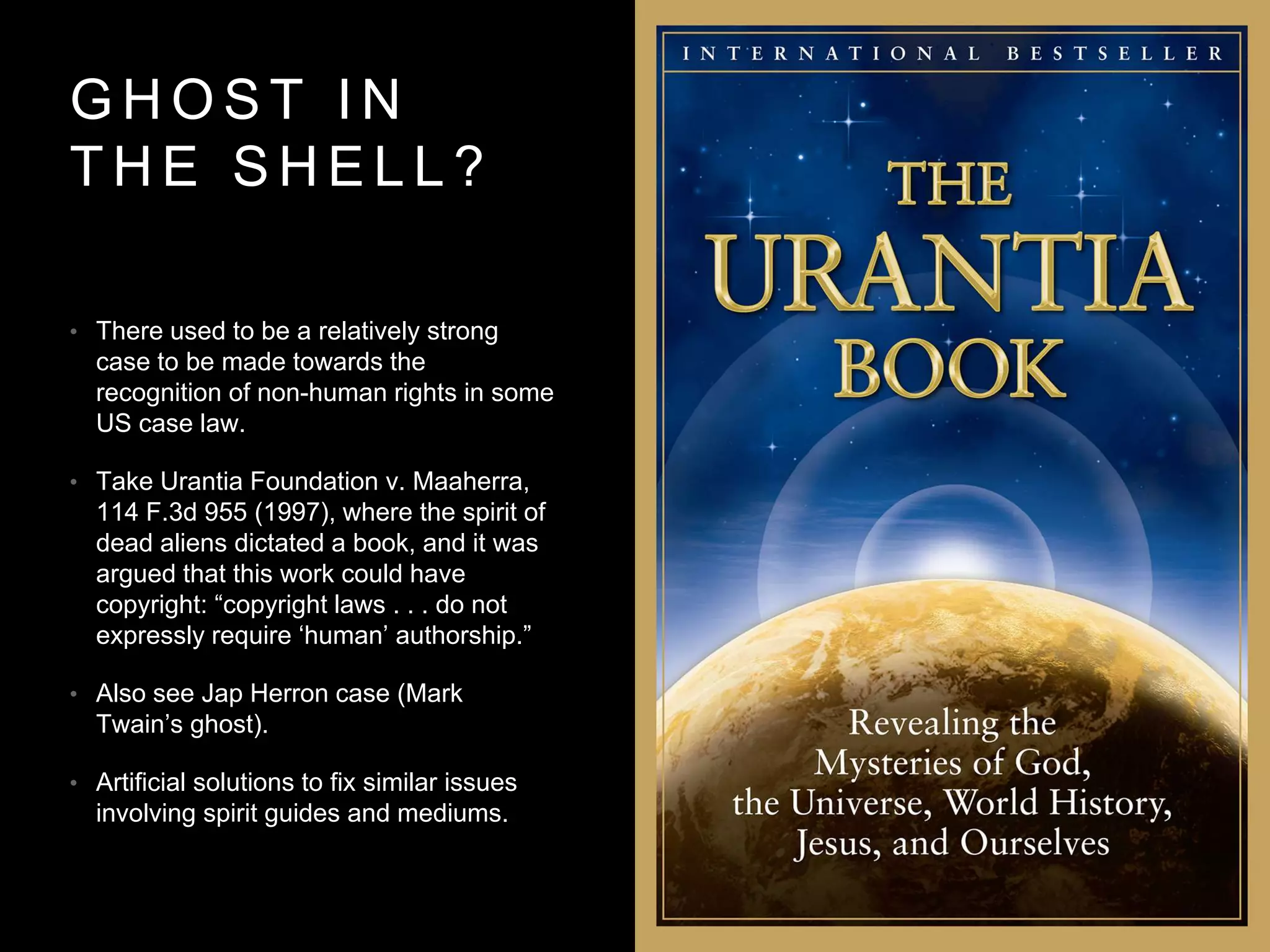 G H O S T I N
T H E S H E L L ?
• There used to be a relatively strong
case to be made towards the
recognition of non-human rights in some
US case law.
• Take Urantia Foundation v. Maaherra,
114 F.3d 955 (1997), where the spirit of
dead aliens dictated a book, and it was
argued that this work could have
copyright: “copyright laws . . . do not
expressly require ‘human’ authorship.”
• Also see Jap Herron case (Mark
Twain’s ghost).
• Artificial solutions to fix similar issues
involving spirit guides and mediums.
 