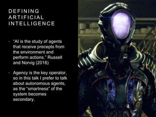 D E F I N I N G
A R T I F I C I A L
I N T E L L I G E N C E
• “AI is the study of agents
that receive precepts from
the environment and
perform actions.” Russell
and Norvig (2016)
• Agency is the key operator,
so in this talk I prefer to talk
about autonomous agents,
as the “smartness” of the
system becomes
secondary.
 