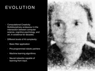 E V O L U T I O N
• Computational Creativity:
Multidisciplinary endeavour in the
intersection between computer
science, cognitive psychology, and
art. In existence for decades.
• Different levels of AI complexity:
• Basic filter application
• Pre-programmed robotic painters
• Machine learning algorithms
• Neural networks capable of
learning from input.
 